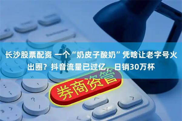 长沙股票配资 一个“奶皮子酸奶”凭啥让老字号火出圈？抖音流量已过亿，日销30万杯
