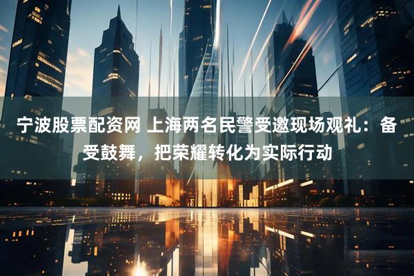 宁波股票配资网 上海两名民警受邀现场观礼：备受鼓舞，把荣耀转化为实际行动