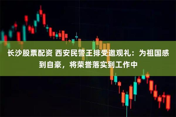 长沙股票配资 西安民警王排受邀观礼：为祖国感到自豪，将荣誉落实到工作中