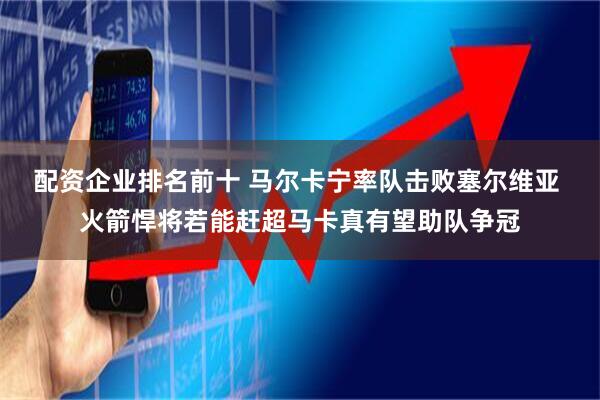 配资企业排名前十 马尔卡宁率队击败塞尔维亚 火箭悍将若能赶超马卡真有望助队争冠