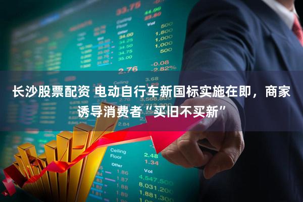 长沙股票配资 电动自行车新国标实施在即，商家诱导消费者“买旧不买新”