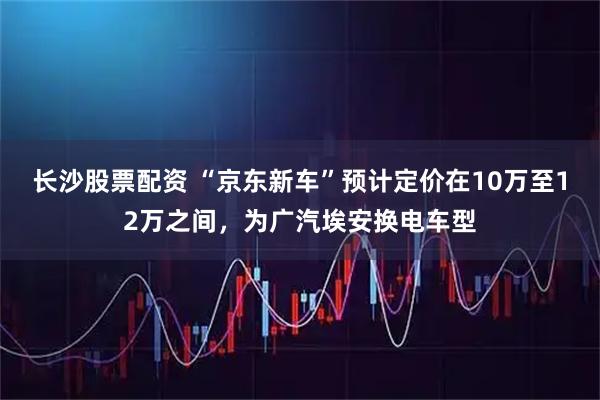 长沙股票配资 “京东新车”预计定价在10万至12万之间，为广汽埃安换电车型