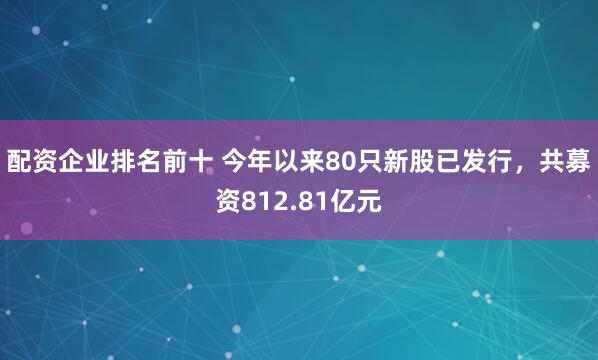 配资企业排名前十 今年以来80只新股已发行，共募资812.81亿元