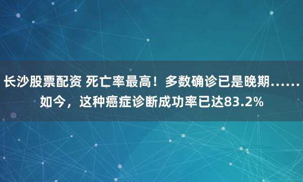 长沙股票配资 死亡率最高！多数确诊已是晚期……如今，这种癌症诊断成功率已达83.2%
