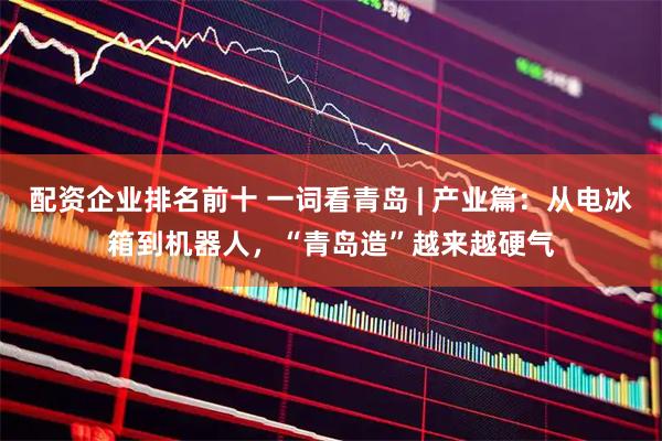 配资企业排名前十 一词看青岛 | 产业篇：从电冰箱到机器人，“青岛造”越来越硬气