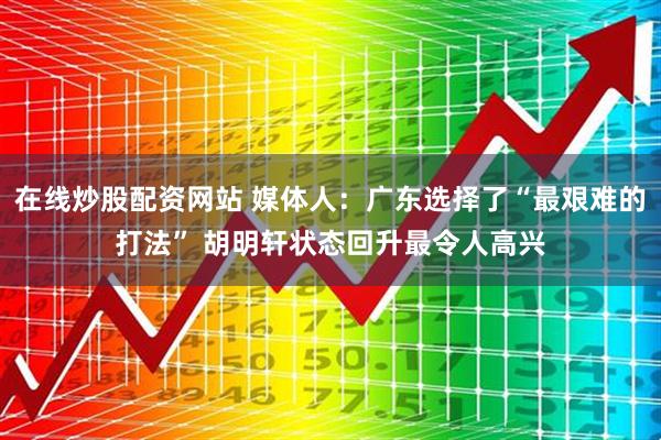 在线炒股配资网站 媒体人：广东选择了“最艰难的打法” 胡明轩状态回升最令人高兴