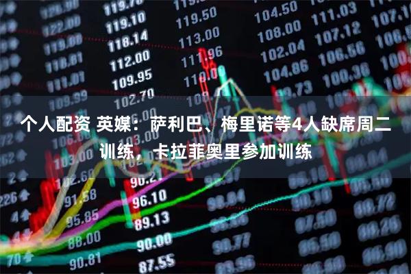 个人配资 英媒：萨利巴、梅里诺等4人缺席周二训练，卡拉菲奥里参加训练