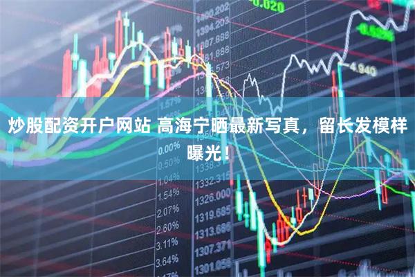 炒股配资开户网站 高海宁晒最新写真，留长发模样曝光！