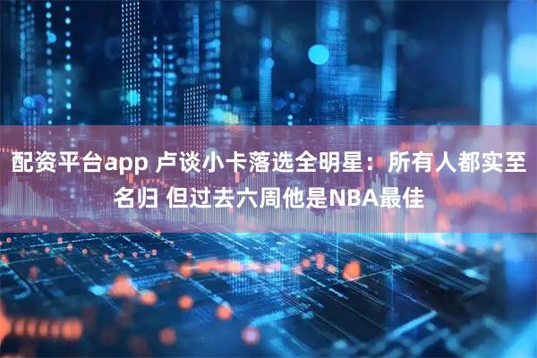 配资平台app 卢谈小卡落选全明星：所有人都实至名归 但过去六周他是NBA最佳