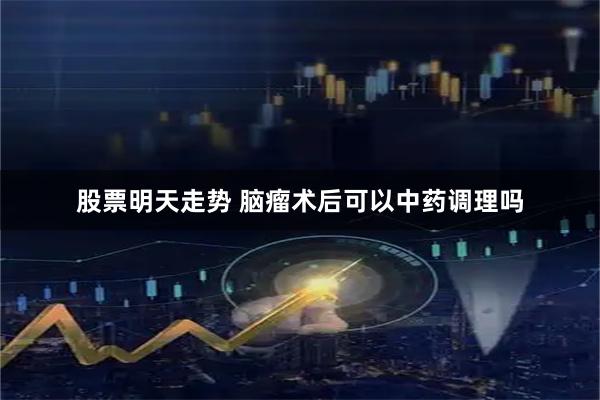 股票明天走势 脑瘤术后可以中药调理吗