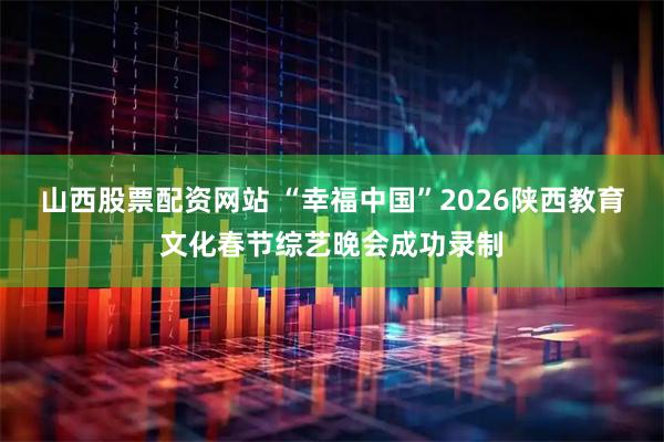 山西股票配资网站 “幸福中国”2026陕西教育文化春节综艺晚会成功录制