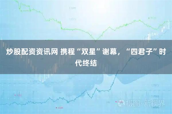 炒股配资资讯网 携程“双星”谢幕，“四君子”时代终结